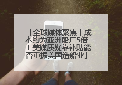 全球媒体聚焦丨成本约为亚洲船厂5倍！美媒质疑靠补贴能否重振美国造船业