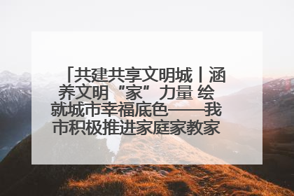 共建共享文明城丨涵养文明“家”力量 绘就城市幸福底色——我市积极推进家庭家教家风建设工作综述