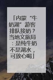 内蒙“牛奶湖”游客排队接奶？当地文旅局：是纯牛奶不是湖水，可放心喝