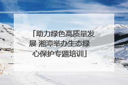 助力绿色高质量发展 湘潭举办生态绿心保护专题培训