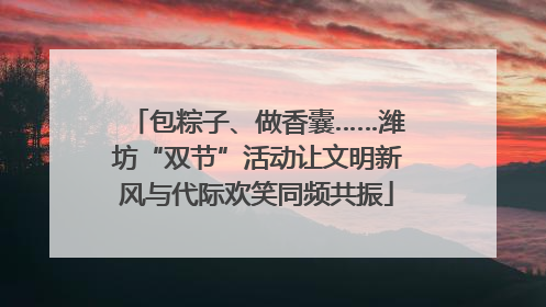 包粽子、做香囊……潍坊“双节”活动让文明新风与代际欢笑同频共振