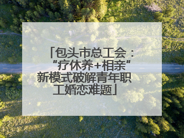 包头市总工会：“疗休养+相亲”新模式破解青年职工婚恋难题
