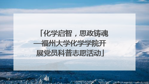 化学启智，思政铸魂—福州大学化学学院开展党员科普志愿活动