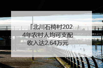 北川石椅村2024年农村人均可支配收入达2.64万元｜新闻发布最前线