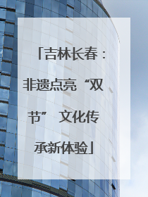 吉林长春：非遗点亮“双节” 文化传承新体验