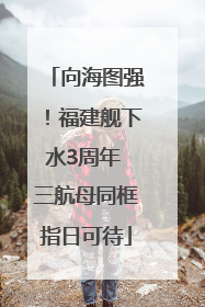 向海图强！福建舰下水3周年 三航母同框指日可待