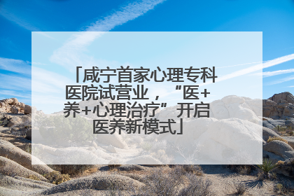 咸宁首家心理专科医院试营业，“医+养+心理治疗”开启医养新模式