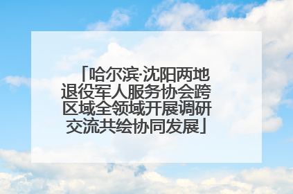 哈尔滨·沈阳两地退役军人服务协会跨区域全领域开展调研交流共绘协同发展