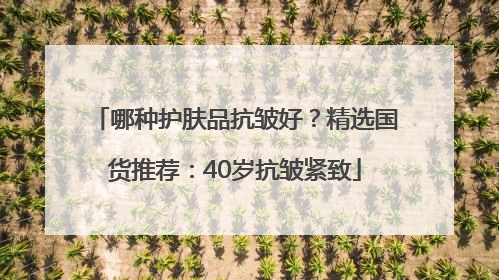 哪种护肤品抗皱好？精选国货推荐：40岁抗皱紧致