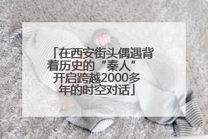 在西安街头偶遇背着历史的“秦人” 开启跨越2000多年的时空对话
