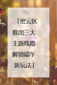 密云区推出三大主题线路解锁端午新玩法