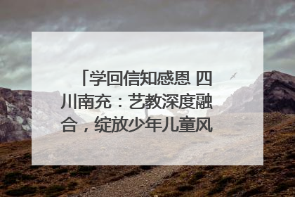 学回信知感恩 四川南充：艺教深度融合，绽放少年儿童风采｜您牵挂的四川