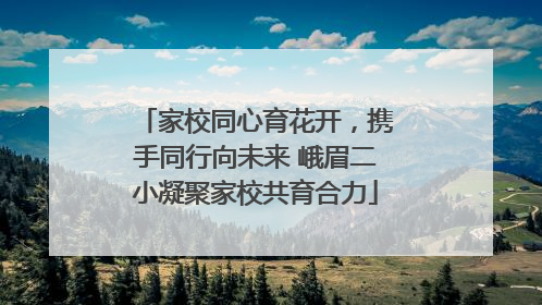 家校同心育花开，携手同行向未来 峨眉二小凝聚家校共育合力