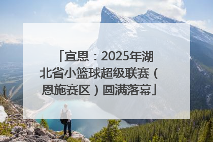 宣恩：2025年湖北省小篮球超级联赛（恩施赛区）圆满落幕
