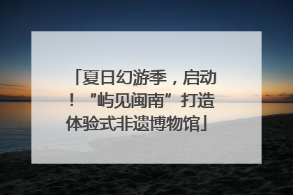 夏日幻游季，启动！“屿见闽南”打造体验式非遗博物馆