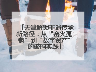 天津解锁非遗传承新路径：从“窑火孤盏”到“数字资产”的破圈实践