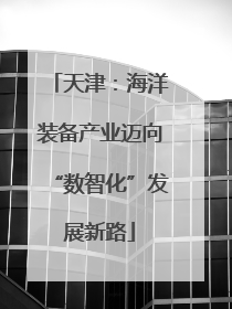 天津：海洋装备产业迈向“数智化”发展新路