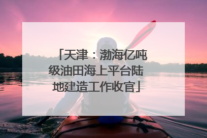 天津：渤海亿吨级油田海上平台陆地建造工作收官