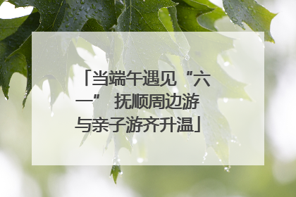 当端午遇见“六一” 抚顺周边游与亲子游齐升温