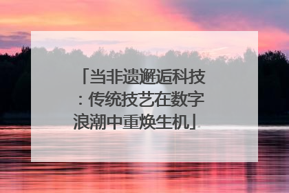 当非遗邂逅科技：传统技艺在数字浪潮中重焕生机