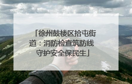 徐州鼓楼区拾屯街道：消防检查筑防线 守护安全保民生