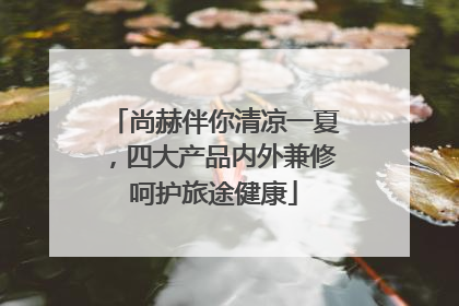 尚赫伴你清凉一夏，四大产品内外兼修呵护旅途健康