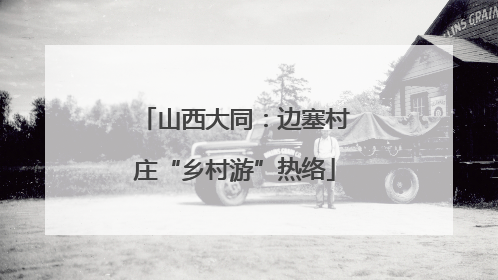 山西大同：边塞村庄“乡村游”热络