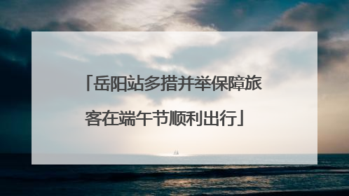 岳阳站多措并举保障旅客在端午节顺利出行