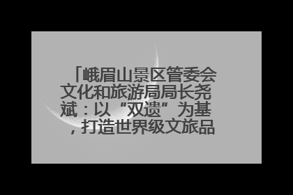 峨眉山景区管委会文化和旅游局局长尧斌：以“双遗”为基，打造世界级文旅品牌与国际典范