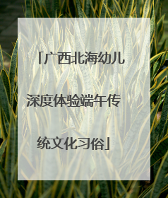 广西北海幼儿深度体验端午传统文化习俗