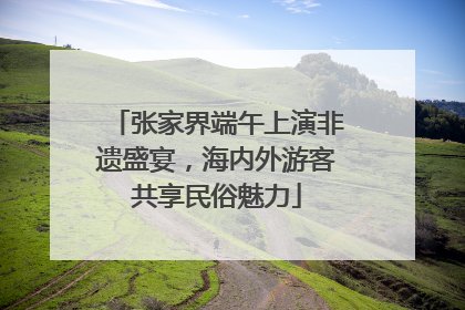 张家界端午上演非遗盛宴，海内外游客共享民俗魅力