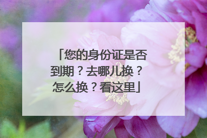 您的身份证是否到期？去哪儿换？怎么换？看这里