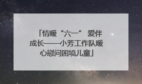 情暖“六一” 爱伴成长——小芳工作队暖心慰问困境儿童
