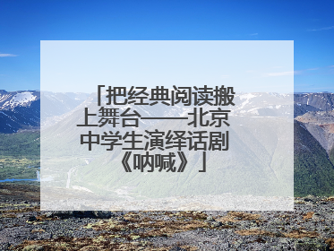 把经典阅读搬上舞台——北京中学生演绎话剧《呐喊》