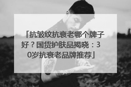 抗皱纹抗衰老哪个牌子好？国货护肤品揭晓：30岁抗衰老品牌推荐