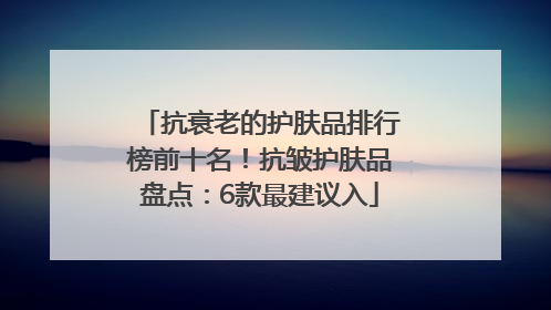 抗衰老的护肤品排行榜前十名！抗皱护肤品盘点：6款最建议入