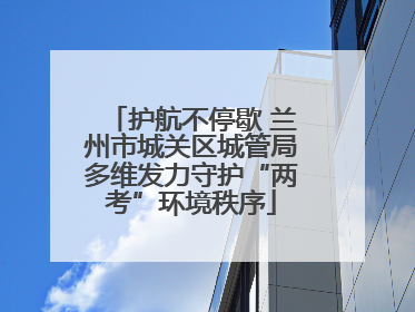 护航不停歇 兰州市城关区城管局多维发力守护“两考”环境秩序