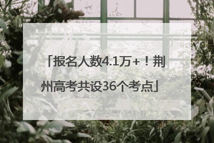 报名人数4.1万+！荆州高考共设36个考点