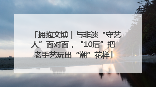 拥抱文博｜与非遗“守艺人”面对面，“10后”把老手艺玩出“潮”花样
