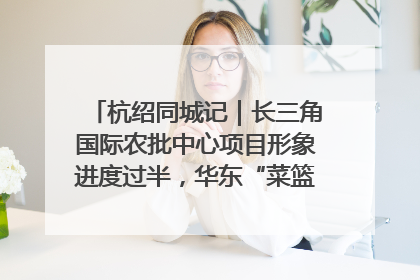 杭绍同城记｜长三角国际农批中心项目形象进度过半，华东“菜篮子”建设加码提速！