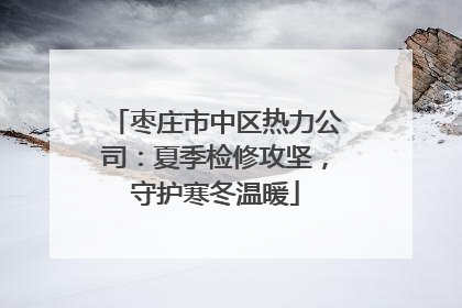 枣庄市中区热力公司：夏季检修攻坚，守护寒冬温暖