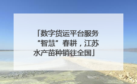 数字货运平台服务“智慧”春耕，江苏水产苗种销往全国