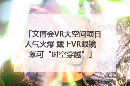 文博会VR大空间项目人气火爆 戴上VR眼镜就可“时空穿越”