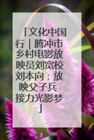 文化中国行｜腾冲市乡村电影放映员刘宽校刘本向：放映父子兵 接力光影梦