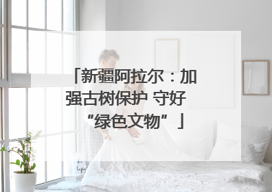 新疆阿拉尔：加强古树保护 守好“绿色文物”