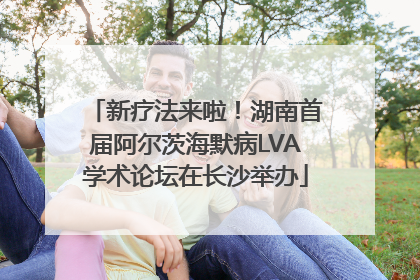 新疗法来啦！湖南首届阿尔茨海默病LVA学术论坛在长沙举办
