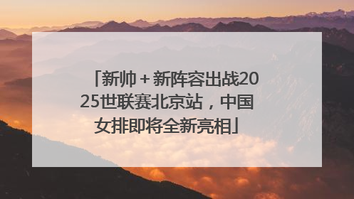 新帅＋新阵容出战2025世联赛北京站，中国女排即将全新亮相