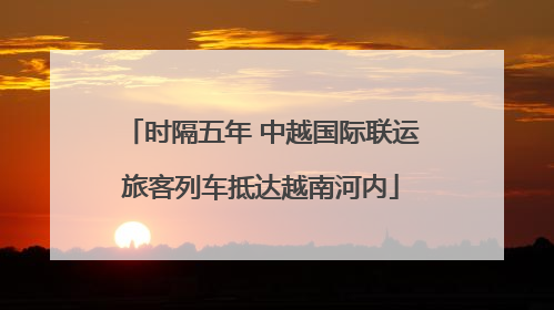 时隔五年 中越国际联运旅客列车抵达越南河内