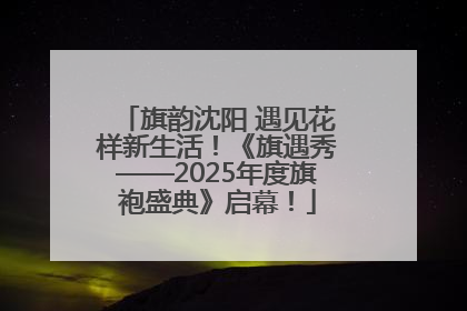 旗韵沈阳 遇见花样新生活！《旗遇秀——2025年度旗袍盛典》启幕！