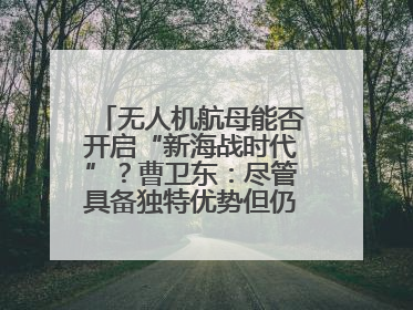 无人机航母能否开启“新海战时代”？曹卫东：尽管具备独特优势但仍无法与传统航母相提并论